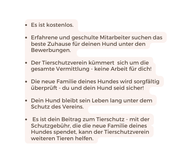 Es ist kostenlos Erfahrene und geschulte Mitarbeiter suchen das beste Zuhause für deinen Hund unter den Bewerbungen Der Tierschutzverein kümmert sich um die gesamte Vermittlung keine Arbeit für dich Die neue Familie deines Hundes wird sorgfältig überprüft du und dein Hund seid sicher Dein Hund bleibt sein Leben lang unter dem Schutz des Vereins Es ist dein Beitrag zum Tierschutz mit der Schutzgebühr die die neue Familie deines Hundes spendet kann der Tierschutzverein weiteren Tieren helfen