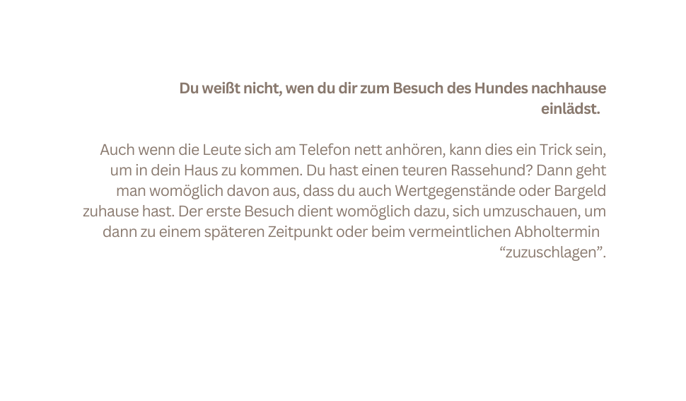 Du weißt nicht wen du dir zum Besuch des Hundes nachhause einlädst Auch wenn die Leute sich am Telefon nett anhören kann dies ein Trick sein um in dein Haus zu kommen Du hast einen teuren Rassehund Dann geht man womöglich davon aus dass du auch Wertgegenstände oder Bargeld zuhause hast Der erste Besuch dient womöglich dazu sich umzuschauen um dann zu einem späteren Zeitpunkt oder beim vermeintlichen Abholtermin zuzuschlagen