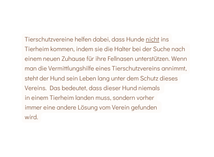 Tierschutzvereine helfen dabei dass Hunde nicht ins Tierheim kommen indem sie die Halter bei der Suche nach einem neuen Zuhause für ihre Fellnasen unterstützen Wenn man die Vermittlungshilfe eines Tierschutzvereins annimmt steht der Hund sein Leben lang unter dem Schutz dieses Vereins Das bedeutet dass dieser Hund niemals in einem Tierheim landen muss sondern vorher immer eine andere Lösung vom Verein gefunden wird