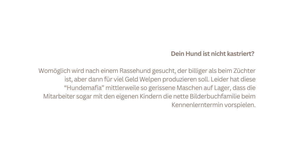 Dein Hund ist nicht kastriert Womöglich wird nach einem Rassehund gesucht der billiger als beim Züchter ist aber dann für viel Geld Welpen produzieren soll Leider hat diese Hundemafia mittlerweile so gerissene Maschen auf Lager dass die Mitarbeiter sogar mit den eigenen Kindern die nette Bilderbuchfamilie beim Kennenlerntermin vorspielen
